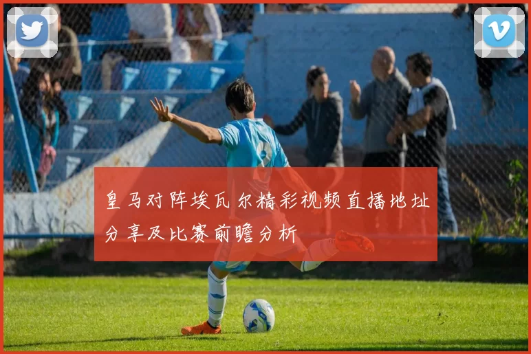 皇马对阵埃瓦尔精彩视频直播地址分享及比赛前瞻分析