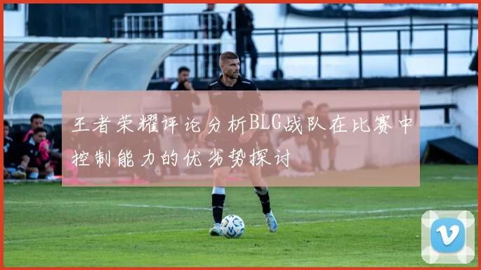 王者荣耀评论分析BLG战队在比赛中控制能力的优劣势探讨