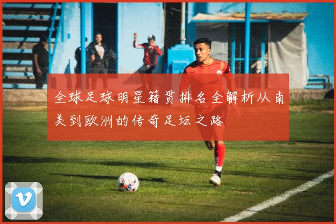 全球足球明星籍贯排名全解析从南美到欧洲的传奇足坛之路