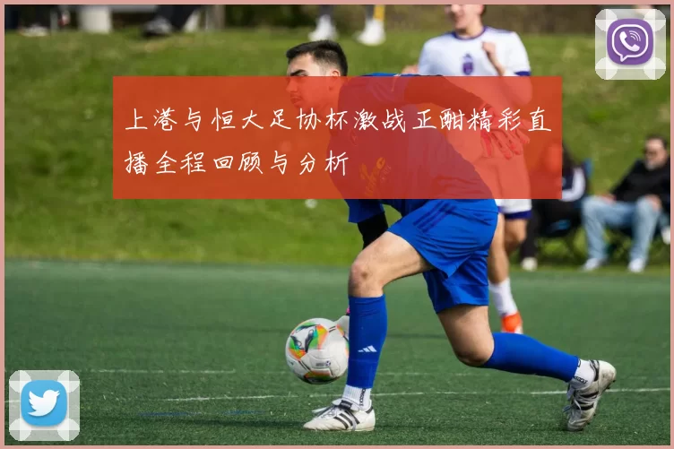 上港与恒大足协杯激战正酣精彩直播全程回顾与分析