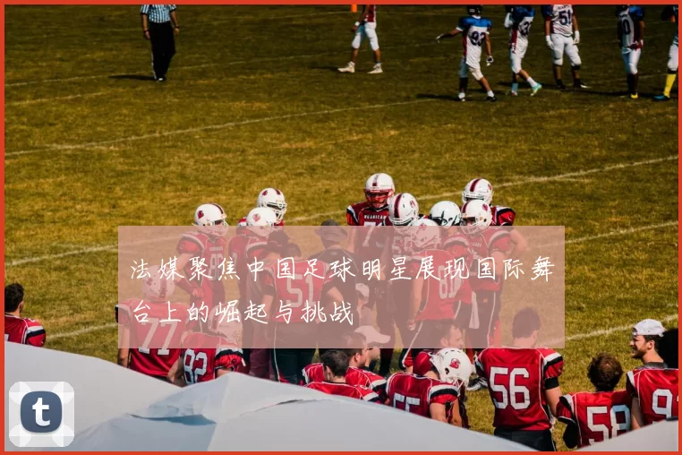法媒聚焦中国足球明星展现国际舞台上的崛起与挑战
