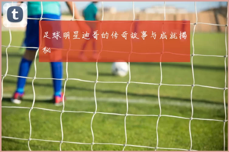足球明星迪哥的传奇故事与成就揭秘