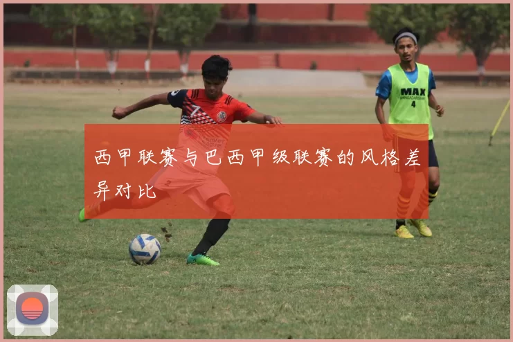 西甲联赛与巴西甲级联赛的风格差异对比