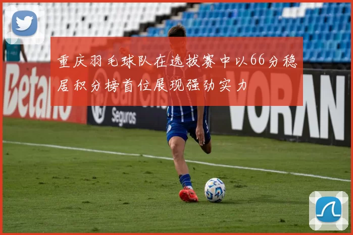 重庆羽毛球队在选拔赛中以66分稳居积分榜首位展现强劲实力