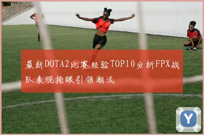 最新DOTA2比赛经验TOP10分析FPX战队表现抢眼引领潮流