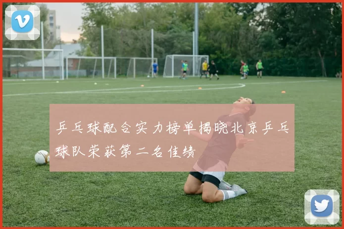 乒乓球配合实力榜单揭晓北京乒乓球队荣获第二名佳绩