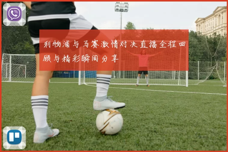 利物浦与马赛激情对决直播全程回顾与精彩瞬间分享