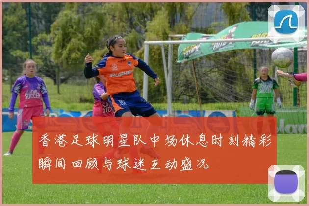 香港足球明星队中场休息时刻精彩瞬间回顾与球迷互动盛况
