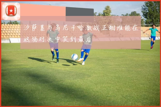 沙萨基与乌尼卡哈激战正酣谁能在这场对决中笑到最后