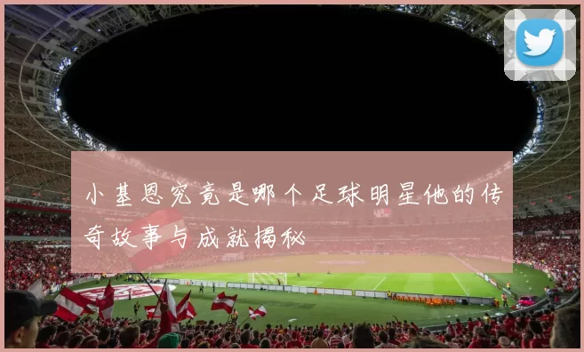 小基恩究竟是哪个足球明星他的传奇故事与成就揭秘