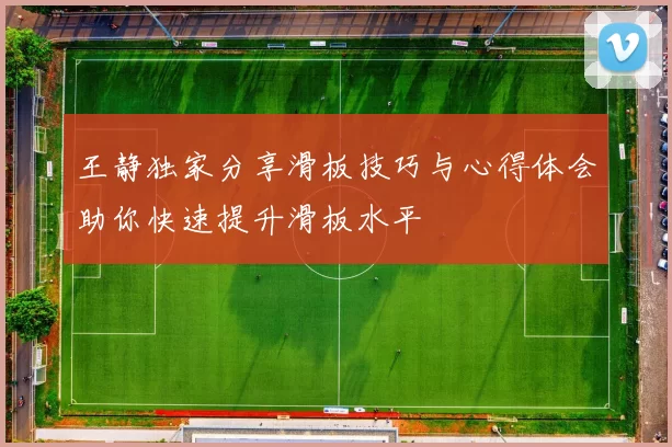 王静独家分享滑板技巧与心得体会助你快速提升滑板水平