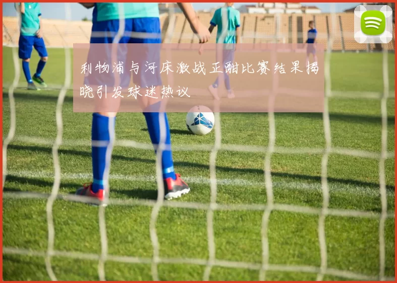 利物浦与河床激战正酣比赛结果揭晓引发球迷热议