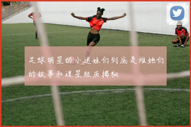 足球明星的小迷妹们到底是谁她们的故事和追星经历揭秘