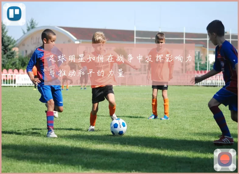 足球明星如何在战争中发挥影响力与推动和平的力量