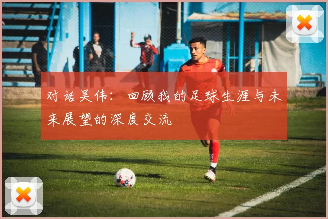 对话吴伟：回顾我的足球生涯与未来展望的深度交流