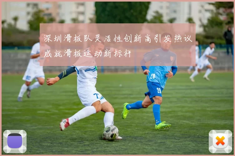 深圳滑板队灵活性创新高引发热议成就滑板运动新标杆