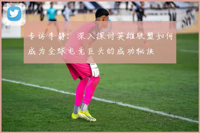 专访李静：深入探讨英雄联盟如何成为全球电竞巨头的成功秘诀