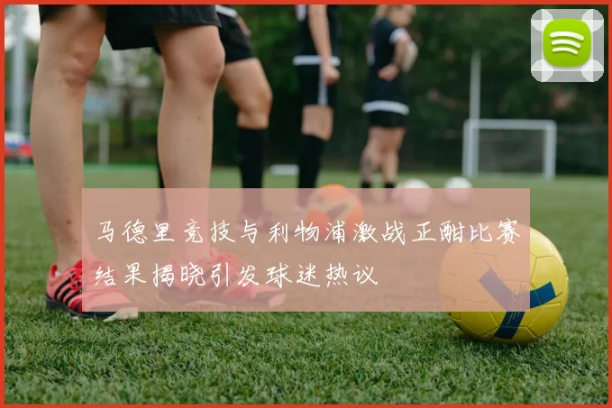 马德里竞技与利物浦激战正酣比赛结果揭晓引发球迷热议