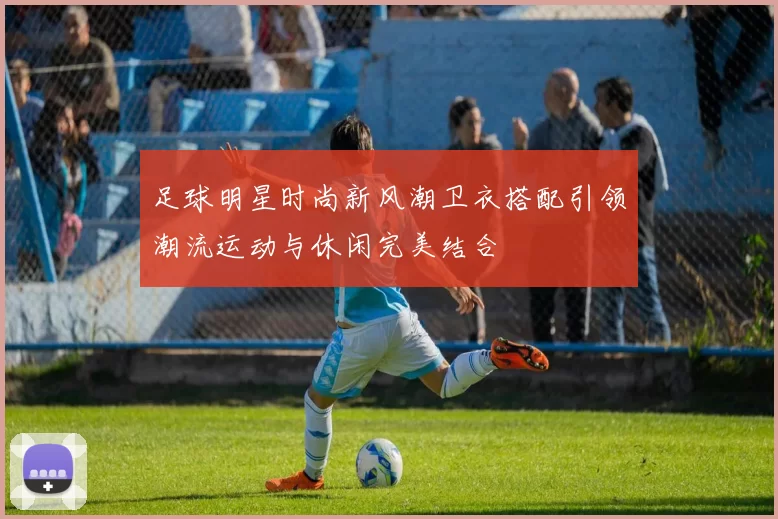 足球明星时尚新风潮卫衣搭配引领潮流运动与休闲完美结合
